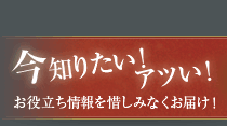 今知りたい！アツい！お役立ち情報を惜しみなくお届け！