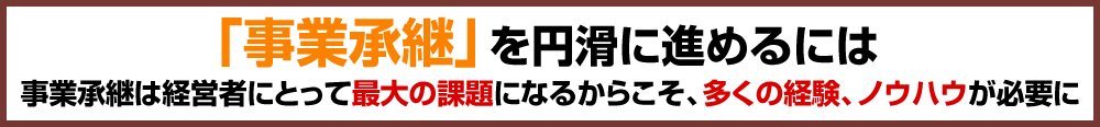 「事業承継」を円滑に進めるには事業承継は経営者にとって最大の課題になるからこそ、多くの経験、ノウハウが必要に