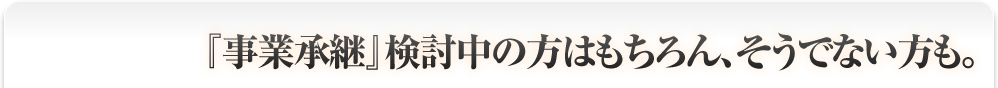 『事業承継』検討中の方はもちろん、そうでない方も。