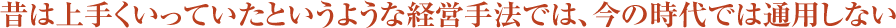 昔は上手くいっていたというような経営手法では、今の時代では通用しない